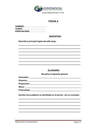 Acuerdo Ministerial Numero Nº 3701
MODULO DE CULTURA FÌSICA Página 31
FICHA 4
NOMBRE:………………………………
CURSO:……………………………….
ESPECIALIDAD:…………………….
INVESTIGO
Describa la principal reglas del salto largo.
____________________________________________________________
____________________________________________________________
____________________________________________________________
____________________________________________________________
____________________________________________________________
____________________________________________________________
____________________________________________________________
GLOSARIO
Resuelva el siguiente glosario
Intensidad: __________________________________________________
Dinámica: ___________________________________________________
Preparación: _________________________________________________
Altura: ______________________________________________________
Profundidad:_________________________________________________
Escriba cinco palabras no asimiladas en la lección con su concepto:
____________________________________________________________
____________________________________________________________
____________________________________________________________
____________________________________________________________
____________________________________________________________
 