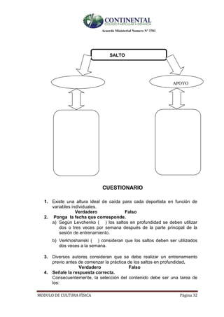 Acuerdo Ministerial Numero Nº 3701
MODULO DE CULTURA FÌSICA Página 32
SALTO
APOYO
CUESTIONARIO
1. Existe una altura ideal de caída para cada deportista en función de
variables individuales.
Verdadero Falso
2. Ponga la fecha que corresponde.
a) Según Levchenko ( ) los saltos en profundidad se deben utilizar
dos o tres veces por semana después de la parte principal de la
sesión de entrenamiento.
b) Verkhoshanski ( ) consideran que los saltos deben ser utilizados
dos veces a la semana.
3. Diversos autores consideran que se debe realizar un entrenamiento
previo antes de comenzar la práctica de los saltos en profundidad.
Verdadero Falso
4. Señale la respuesta correcta.
Consecuentemente, la selección del contenido debe ser una tarea de
los:
 