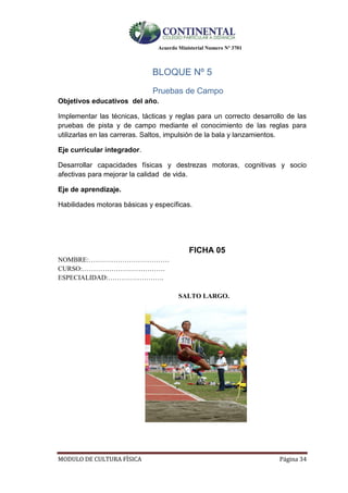 Acuerdo Ministerial Numero Nº 3701
MODULO DE CULTURA FÌSICA Página 34
BLOQUE Nº 5
Pruebas de Campo
Objetivos educativos del año.
Implementar las técnicas, tácticas y reglas para un correcto desarrollo de las
pruebas de pista y de campo mediante el conocimiento de las reglas para
utilizarlas en las carreras. Saltos, impulsión de la bala y lanzamientos.
Eje curricular integrador.
Desarrollar capacidades físicas y destrezas motoras, cognitivas y socio
afectivas para mejorar la calidad de vida.
Eje de aprendizaje.
Habilidades motoras básicas y específicas.
FICHA 05
NOMBRE:………………………………
CURSO:……………………………….
ESPECIALIDAD:…………………….
SALTO LARGO.
 