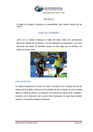 Acuerdo Ministerial Numero Nº 3701
MODULO DE CULTURA FÌSICA Página 35
TECNICA
El salto de longitud constituye la especialidad más natural dentro de los
saltos.
FASE DE CARRERA
Junto con la batida constituye la base del salto. Debe ser previamente
talonada (medida con precisión), y ha de realizarse en progresión y con gran
elevación del muslo. El penúltimo apoyo es más largo que los demás y el
último es el más corto.
FASE DE BATIDA
La batida transforma la carrera en salto. Comienza con el apoyo del pie de
batida sobre la tabla y termina con la pérdida de ese contacto. El pie de batida
llega a la tabla de planta. La extensión de la pierna de batida será completa y
coincide con la elevación de la pierna libre flexionada. En esta fase también
existe un movimiento enérgico de brazos.
 
