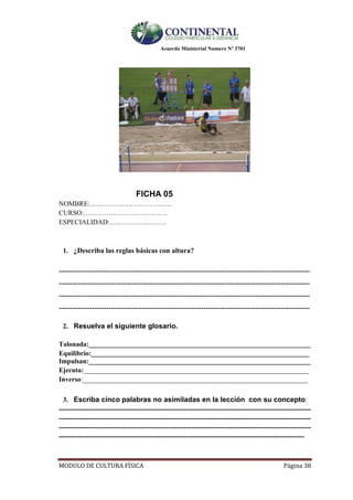 Acuerdo Ministerial Numero Nº 3701
MODULO DE CULTURA FÌSICA Página 38
FICHA 05
NOMBRE:………………………………
CURSO:……………………………….
ESPECIALIDAD:…………………….
1. ¿Describa las reglas básicas con altura?
----------------------------------------------------------------------------------------------------------
----------------------------------------------------------------------------------------------------------
----------------------------------------------------------------------------------------------------------
----------------------------------------------------------------------------------------------------------
2. Resuelva el siguiente glosario.
Talonada:_________________________________________________________________
Equilibrio:________________________________________________________________
Impulsan:_________________________________________________________________
Ejecuta:__________________________________________________________________
Inverso:__________________________________________________________________
3. Escriba cinco palabras no asimiladas en la lección con su concepto:
---------------------------------------------------------------------------------------------------------------
---------------------------------------------------------------------------------------------------------------
---------------------------------------------------------------------------------------------------------------
------------------------------------------------------------------------------------------------------------
 