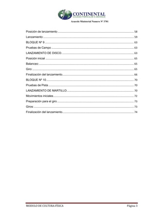 Acuerdo Ministerial Numero Nº 3701
MODULO DE CULTURA FÌSICA Página 3
Posición de lanzamiento ......................................................................................................... 58
Lanzamiento:............................................................................................................................. 59
BLOQUE Nº 9 ........................................................................................................................... 63
Pruebas de Campo .................................................................................................................. 63
LANZAMIENTO DE DISCO.................................................................................................... 63
Posición inicial .......................................................................................................................... 65
Balanceo:................................................................................................................................... 65
Giro:............................................................................................................................................ 65
Finalización del lanzamiento................................................................................................... 66
BLOQUE Nº 10......................................................................................................................... 70
Pruebas de Pista ...................................................................................................................... 70
LANZAMIENTO DE MARTILLO............................................................................................. 70
Movimientos iniciales............................................................................................................... 72
Preparación para el giro.......................................................................................................... 73
Giros:.......................................................................................................................................... 73
Finalización del lanzamiento................................................................................................... 74
 