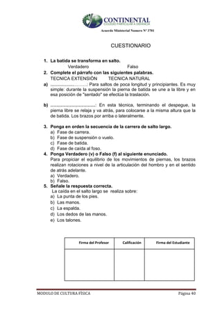 Acuerdo Ministerial Numero Nº 3701
MODULO DE CULTURA FÌSICA Página 40
CUESTIONARIO
1. La batida se transforma en salto.
Verdadero Falso
2. Complete el párrafo con las siguientes palabras.
TECNICA EXTENSIÒN TECNICA NATURAL
a) ……………………….: Para saltos de poca longitud y principiantes. Es muy
simple: durante la suspensión la pierna de batida se une a la libre y en
esa posición de "sentado" se efectúa la traslación.
b) …………………………: En esta técnica, terminando el despegue, la
pierna libre se relaja y va atrás, para colocarse a la misma altura que la
de batida. Los brazos por arriba o lateralmente.
3. Ponga en orden la secuencia de la carrera de salto largo.
a) Fase de carrera.
b) Fase de suspensión o vuelo.
c) Fase de batida.
d) Fase de caída al foso.
4. Ponga Verdadero (v) o Falso (f) al siguiente enunciado.
Para propiciar el equilibrio de los movimientos de piernas, los brazos
realizan rotaciones a nivel de la articulación del hombro y en el sentido
de atrás adelante.
a) Verdadero.
b) Falso.
5. Señale la respuesta correcta.
La caída en el salto largo se realiza sobre:
a) La punta de los pies.
b) Las manos.
c) La espalda.
d) Los dedos de las manos.
e) Los talones.
Firma del Profesor Calificación Firma del Estudiante
 