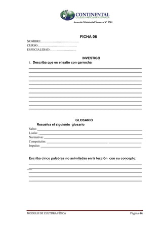 Acuerdo Ministerial Numero Nº 3701
MODULO DE CULTURA FÌSICA Página 46
FICHA 06
NOMBRE:………………………………
CURSO:……………………………….
ESPECIALIDAD:…………………….
INVESTIGO
1. Describa que es el salto con garrocha
________________________________________________________________________
________________________________________________________________________
________________________________________________________________________
________________________________________________________________________
________________________________________________________________________
________________________________________________________________________
________________________________________________________________________
________________________________________________________________________
________________________________________________________________________
________________________________________________________________________
________________________________________________________________________
GLOSARIO
Resuelva el siguiente glosario
Salto: ___________________________________________________________________
Listón: __________________________________________________________________
Normativa: _______________________________________________________________
Competición: _______________________________________ _____________________
Impulso: ________________________________________________________________
Escriba cinco palabras no asimiladas en la lección con su concepto:
________________________________________________________________________
___________________________________________________________________________
________________________________________________________________________
________________________________________________________________________
________________________________________________________________________
 
