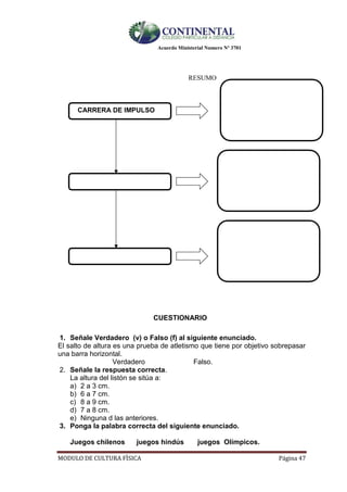 Acuerdo Ministerial Numero Nº 3701
MODULO DE CULTURA FÌSICA Página 47
RESUMO
CARRERA DE IMPULSO
CUESTIONARIO
1. Señale Verdadero (v) o Falso (f) al siguiente enunciado.
El salto de altura es una prueba de atletismo que tiene por objetivo sobrepasar
una barra horizontal.
Verdadero Falso.
2. Señale la respuesta correcta.
La altura del listón se sitúa a:
a) 2 a 3 cm.
b) 6 a 7 cm.
c) 8 a 9 cm.
d) 7 a 8 cm.
e) Ninguna d las anteriores.
3. Ponga la palabra correcta del siguiente enunciado.
Juegos chilenos juegos hindús juegos Olímpicos.
 