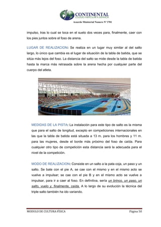 Acuerdo Ministerial Numero Nº 3701
MODULO DE CULTURA FÌSICA Página 50
impulso, tras lo cual se toca en el suelo dos veces para, finalmente, caer con
los pies juntos sobre el foso de arena.
LUGAR DE REALIZACION: Se realiza en un lugar muy similar al del salto
largo, lo único que cambia es el lugar de situación de la tabla de batida, que se
sitúa más lejos del foso. La distancia del salto se mide desde la tabla de batida
hasta la marca más retrasada sobre la arena hecha por cualquier parte del
cuerpo del atleta.
MEDIDAS DE LA PISTA: La instalación para este tipo de salto es la misma
que para el salto de longitud, excepto en competiciones internacionales en
las que la tabla de batida está situada a 13 m. para los hombres y 11 m.
para las mujeres, desde el borde más próximo del foso de caída. Para
cualquier otro tipo de competición esta distancia será la adecuada para el
nivel de la competición.
MODO DE REALIZACION: Consiste en un salto a la pata coja, un paso y un
salto. Se bate con el pie A, se cae con el mismo y en el mismo acto se
vuelve a impulsar; se cae con el pie B y en el mismo acto se vuelve a
impulsar, para ir a caer al foso. En definitiva, sería un brinco, un paso, un
salto, vuelo y, finalmente, caída. A lo largo de su evolución la técnica del
triple salto también ha ido variando.
 