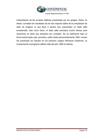 Acuerdo Ministerial Numero Nº 3701
MODULO DE CULTURA FÌSICA Página 52
interpretación de las pruebas atléticas practicadas por los griegos. Éstos, en
efecto, sumaban los resultados de los tres mejores saltos de la competición de
salto de longitud, lo que llevó a pensar que practicaban un triple salto
encadenado. Sea como fuere, el triple salto precisará mucho tiempo para
imponerse en tanto que disciplina por completo. No se clasificaría bajo su
forma actual (pata coja, zancada y salto) hasta aproximadamente 1904. Incluso
fue practicado sin impulso en los primeros Juegos Olímpicos modernos, su
incorporación al programa atlético data del año 1896 en Atenas.
 