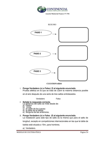 Acuerdo Ministerial Numero Nº 3701
MODULO DE CULTURA FÌSICA Página 54
RESUMO
PASO 1
PASO 2
PASO 3
CUESTIONARIO
1. Ponga Verdadero (v) o Falso ( f) al siguiente enunciado.
Prueba atlética en la que se trata de cubrir la máxima distancia posible
en el aire después de una serie de tres saltos entrelazados.
Verdadero Falso
2. Señale la respuesta correcta.
La distancia del salto se mide desde de:
a) Piedra
b) Cinta.
c) el cable de los jueces-
d) la tabla de la batida.
e) Ninguna de las anteriores.
3. Ponga Verdadero (v) o Falso (f) al siguiente enunciado.
La instalación para este tipo de salto es la misma que para el salto de
longitud, excepto en competiciones internacionales en las que la tabla de
batida está situada a 15m, para hombres.
a) Verdadero.
 