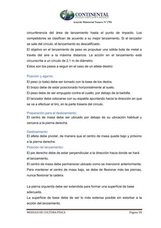 Acuerdo Ministerial Numero Nº 3701
MODULO DE CULTURA FÌSICA Página 58
circunferencia del área de lanzamiento hasta el punto de impacto. Los
competidores se clasifican de acuerdo a su mejor lanzamiento. Si el lanzador
se sale del círculo, el lanzamiento es descalificado.
El objetivo en el lanzamiento de peso es propulsar una sólida bola de metal a
través del aire a la máxima distancia. La acción en el lanzamiento está
circunscrita a un círculo de 2,1 m de diámetro.
Estos son los pasos a seguir en el caso de un atleta diestro:
Posición y agarre:
El peso (o bala) debe ser tomado con la base de los dedos.
El brazo debe de estar posicionado horizontalmente al suelo.
El peso debe de ser empujado contra el cuello, por debajo de la barbilla.
El lanzador debe colocarse con su espalda apuntando hacia la dirección en que
se va a efectuar el tiro, en la parte trasera del círculo.
Preparación para el deslizamiento:
El centro de masa debe ser ubicado por debajo de su ubicación habitual y
cercana a la pierna derecha.
Deslizamiento:
El atleta debe pivotar, de manera que el centro de masa quede bajo y próximo
a la pierna derecha.
Posición de lanzamiento:
El pie derecho debe de estar perpendicular a la dirección hacia donde se hará
el lanzamiento.
El centro de masa debe permanecer ubicado como se mencionó anteriormente.
Para mantener el centro de masa bajo, se debe de flexionar más las piernas,
nunca flexionar la cadera.
La pierna izquierda debe ser extendida para formar una superficie de base
adecuada.
La superficie de base debe de ser lo más extensa posible sin estorbar a la
acción del lanzamiento.
 