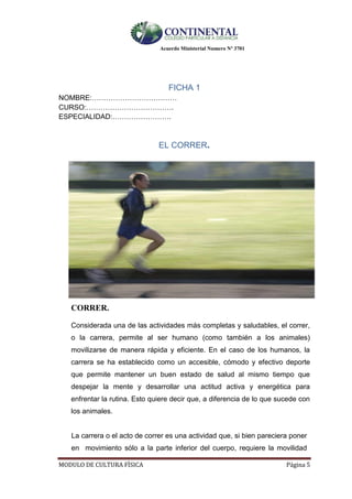 Acuerdo Ministerial Numero Nº 3701
MODULO DE CULTURA FÌSICA Página 5
FICHA 1
NOMBRE:………………………………
CURSO:……………………………….
ESPECIALIDAD:…………………….
EL CORRER.
CORRER.
Considerada una de las actividades más completas y saludables, el correr,
o la carrera, permite al ser humano (como también a los animales)
movilizarse de manera rápida y eficiente. En el caso de los humanos, la
carrera se ha establecido como un accesible, cómodo y efectivo deporte
que permite mantener un buen estado de salud al mismo tiempo que
despejar la mente y desarrollar una actitud activa y energética para
enfrentar la rutina. Esto quiere decir que, a diferencia de lo que sucede con
los animales.
La carrera o el acto de correr es una actividad que, si bien pareciera poner
en movimiento sólo a la parte inferior del cuerpo, requiere la movilidad
 