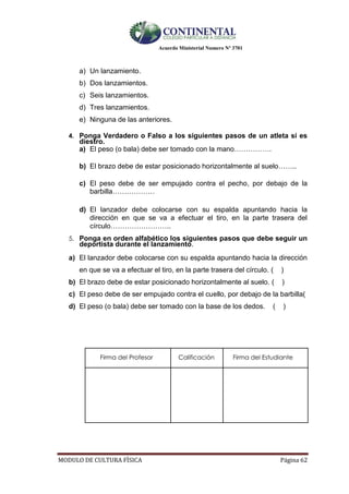 Acuerdo Ministerial Numero Nº 3701
MODULO DE CULTURA FÌSICA Página 62
a) Un lanzamiento.
b) Dos lanzamientos.
c) Seis lanzamientos.
d) Tres lanzamientos.
e) Ninguna de las anteriores.
4. Ponga Verdadero o Falso a los siguientes pasos de un atleta si es
diestro.
a) El peso (o bala) debe ser tomado con la mano…………….
b) El brazo debe de estar posicionado horizontalmente al suelo……..
c) El peso debe de ser empujado contra el pecho, por debajo de la
barbilla………………
d) El lanzador debe colocarse con su espalda apuntando hacia la
dirección en que se va a efectuar el tiro, en la parte trasera del
círculo……………………..
5. Ponga en orden alfabético los siguientes pasos que debe seguir un
deportista durante el lanzamiento.
a) El lanzador debe colocarse con su espalda apuntando hacia la dirección
en que se va a efectuar el tiro, en la parte trasera del círculo. ( )
b) El brazo debe de estar posicionado horizontalmente al suelo. ( )
c) El peso debe de ser empujado contra el cuello, por debajo de la barbilla(
d) El peso (o bala) debe ser tomado con la base de los dedos. ( )
Firma del Profesor Calificación Firma del Estudiante
 