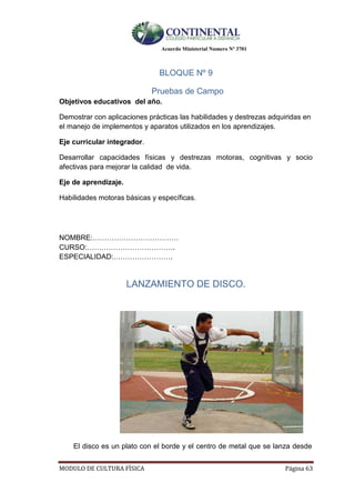 Acuerdo Ministerial Numero Nº 3701
MODULO DE CULTURA FÌSICA Página 63
BLOQUE Nº 9
Pruebas de Campo
Objetivos educativos del año.
Demostrar con aplicaciones prácticas las habilidades y destrezas adquiridas en
el manejo de implementos y aparatos utilizados en los aprendizajes.
Eje curricular integrador.
Desarrollar capacidades físicas y destrezas motoras, cognitivas y socio
afectivas para mejorar la calidad de vida.
Eje de aprendizaje.
Habilidades motoras básicas y específicas.
NOMBRE:………………………………
CURSO:……………………………….
ESPECIALIDAD:…………………….
LANZAMIENTO DE DISCO.
El disco es un plato con el borde y el centro de metal que se lanza desde
 
