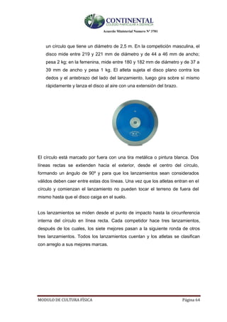 Acuerdo Ministerial Numero Nº 3701
MODULO DE CULTURA FÌSICA Página 64
un círculo que tiene un diámetro de 2,5 m. En la competición masculina, el
disco mide entre 219 y 221 mm de diámetro y de 44 a 46 mm de ancho;
pesa 2 kg; en la femenina, mide entre 180 y 182 mm de diámetro y de 37 a
39 mm de ancho y pesa 1 kg. El atleta sujeta el disco plano contra los
dedos y el antebrazo del lado del lanzamiento, luego gira sobre sí mismo
rápidamente y lanza el disco al aire con una extensión del brazo.
El círculo está marcado por fuera con una tira metálica o pintura blanca. Dos
líneas rectas se extienden hacia el exterior, desde el centro del círculo,
formando un ángulo de 90º y para que los lanzamientos sean considerados
válidos deben caer entre estas dos líneas. Una vez que los atletas entran en el
círculo y comienzan el lanzamiento no pueden tocar el terreno de fuera del
mismo hasta que el disco caiga en el suelo.
Los lanzamientos se miden desde el punto de impacto hasta la circunferencia
interna del círculo en línea recta. Cada competidor hace tres lanzamientos,
después de los cuales, los siete mejores pasan a la siguiente ronda de otros
tres lanzamientos. Todos los lanzamientos cuentan y los atletas se clasifican
con arreglo a sus mejores marcas.
 