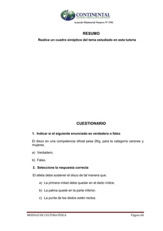 Acuerdo Ministerial Numero Nº 3701
MODULO DE CULTURA FÌSICA Página 68
RESUMO
Realice un cuadro sinóptico del tema estudiado en esta tutoría
CUESTIONARIO
1. Indicar si el siguiente enunciado es verdadero o falso
El disco en una competencia oficial pesa 2Kg, para la categoría varones y
mujeres.
a) Verdadero.
b) Falso.
3. Seleccione la respuesta correcta
El atleta debe sostener el disco de tal manera que:
a) La primera mitad debe quedar en el dedo índice.
b) La palma quede en la parte inferior.
c) La punta de los dedos estén rectos.
 