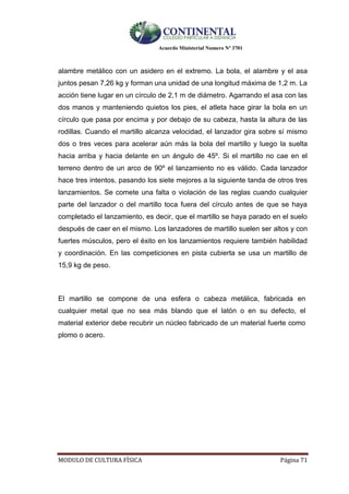 Acuerdo Ministerial Numero Nº 3701
MODULO DE CULTURA FÌSICA Página 71
alambre metálico con un asidero en el extremo. La bola, el alambre y el asa
juntos pesan 7,26 kg y forman una unidad de una longitud máxima de 1,2 m. La
acción tiene lugar en un círculo de 2,1 m de diámetro. Agarrando el asa con las
dos manos y manteniendo quietos los pies, el atleta hace girar la bola en un
círculo que pasa por encima y por debajo de su cabeza, hasta la altura de las
rodillas. Cuando el martillo alcanza velocidad, el lanzador gira sobre sí mismo
dos o tres veces para acelerar aún más la bola del martillo y luego la suelta
hacia arriba y hacia delante en un ángulo de 45º. Si el martillo no cae en el
terreno dentro de un arco de 90º el lanzamiento no es válido. Cada lanzador
hace tres intentos, pasando los siete mejores a la siguiente tanda de otros tres
lanzamientos. Se comete una falta o violación de las reglas cuando cualquier
parte del lanzador o del martillo toca fuera del círculo antes de que se haya
completado el lanzamiento, es decir, que el martillo se haya parado en el suelo
después de caer en el mismo. Los lanzadores de martillo suelen ser altos y con
fuertes músculos, pero el éxito en los lanzamientos requiere también habilidad
y coordinación. En las competiciones en pista cubierta se usa un martillo de
15,9 kg de peso.
El martillo se compone de una esfera o cabeza metálica, fabricada en
cualquier metal que no sea más blando que el latón o en su defecto, el
material exterior debe recubrir un núcleo fabricado de un material fuerte como
plomo o acero.
 