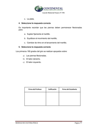 Acuerdo Ministerial Numero Nº 3701
MODULO DE CULTURA FÌSICA Página 77
c. La plata.
4. Seleccione la respuesta correcta
Es importante recordar que las piernas deben permanecer flexionadas
para:
a. Sujetar fijamente el martillo.
b. Equilibrar el movimiento del martillo.
c. Cambiar de ritmo en el lanzamiento del martillo.
5. Seleccione la respuesta correcta
Los primeros 180 grados del giro se realizan apoyados sobre:
a) Las piernas flexionadas.
b) El talon derecho.
c) El talon izquierdo.
Firma del Profesor Calificación Firma del Estudiante
 