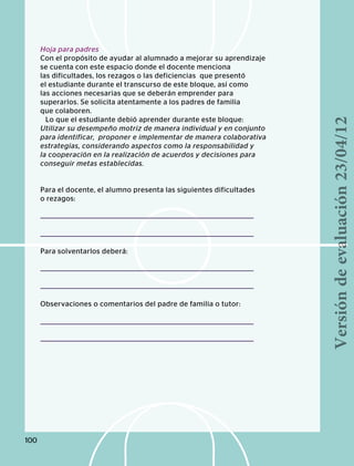 Hoja para padres
Con el propósito de ayudar al alumnado a mejorar su aprendizaje
se cuenta con este espacio donde el docente menciona
las dificultades, los rezagos o las deficiencias que presentó
el estudiante durante el transcurso de este bloque, así como
las acciones necesarias que se deberán emprender para
superarlos. Se solicita atentamente a los padres de familia
que colaboren.
Lo que el estudiante debió aprender durante este bloque:
Utilizar su desempeño motriz de manera individual y en conjunto
para identificar, proponer e implementar de manera colaborativa
estrategias, considerando aspectos como la responsabilidad y
la cooperación en la realización de acuerdos y decisiones para
conseguir metas establecidas.
Para el docente, el alumno presenta las siguientes dificultades
o rezagos:
Para solventarlos deberá:
Observaciones o comentarios del padre de familia o tutor:
100
Versióndeevaluación23/04/12
 