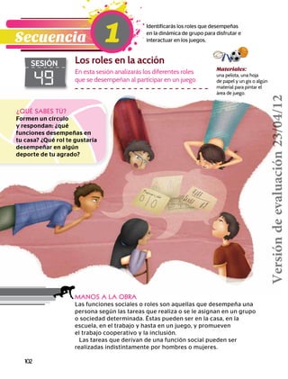 102
Materiales:
una pelota, una hoja
de papel y un gis o algún
material para pintar el
área de juego.
¿QUÉ SABES TÚ?
Formen un círculo
y respondan: ¿qué
funciones desempeñas en
tu casa? ¿Qué rol te gustaría
desempeñar en algún
deporte de tu agrado?
MANOS A LA OBRA
Las funciones sociales o roles son aquellas que desempeña una
persona según las tareas que realiza o se le asignan en un grupo
o sociedad determinada. Éstas pueden ser en la casa, en la
escuela, en el trabajo y hasta en un juego, y promueven
el trabajo cooperativo y la inclusión.
Las tareas que derivan de una función social pueden ser
realizadas indistintamente por hombres o mujeres.
49
SESIÓN Los roles en la acción
Identificarás los roles que desempeñas
en la dinámica de grupo para disfrutar e
interactuar en los juegos.Secuencia 1
En esta sesión analizarás los diferentes roles
que se desempeñan al participar en un juego.
Versióndeevaluación23/04/12
 