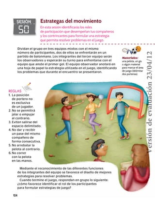 104
50
SESIÓN Estrategas del movimiento
REGLAS
1.	 La posición
	 de portero no
	 es exclusiva
	 de un jugador.
2.	No se permitirá
	 jalar o empujar
	 al contrario.
3.	Eviten salirse del
	 espacio delimitado.
4.	No dar y recibir
	 un pase del mismo
	 compañero de
	 forma consecutiva.
5.	No arrebatar la
	 pelota al contrario.
6.	No correr
	 con la pelota
	 en las manos.
En esta sesión identificarás los roles
de participación que desempeñan tus compañeros
y los contrincantes para formular una estrategia
que permita resolver problemas en el juego.
Materiales:
una pelota, un gis
o algún material
para marcar el área
de juego (delimitar
dos porterías).
Mediante el reconocimiento de las diferentes funciones
de los integrantes del equipo se favorece el diseño de mejores
estrategias para resolver problemas.
Cuando termine el juego, respondan en grupo lo siguiente:
¿cómo favorece identificar el rol de los participantes
para formular estrategias de juego?
Dividan el grupo en tres equipos mixtos con el mismo
número de participantes, dos de ellos se enfrentarán en un
partido de balonmano. Los integrantes del tercer equipo serán
los observadores y esperarán su turno para enfrentarse con el
equipo que anote el primer gol. El equipo observador anotará en
una hoja de papel la estrategia utilizada en el juego, identificando
los problemas que durante el encuentro se presentaron.
Versióndeevaluación23/04/12
 