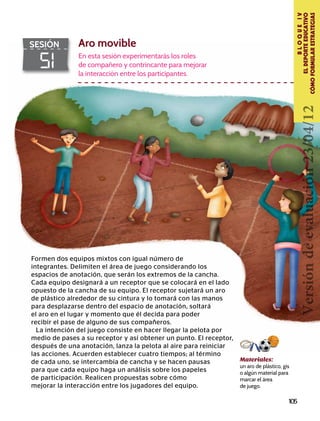 105
BLOQUEIV
ELDEPORTEEDUCATIVO
CÓMOFORMULARESTRATEGIAS
51
SESIÓN Aro movible
En esta sesión experimentarás los roles
de compañero y contrincante para mejorar
la interacción entre los participantes.
Materiales:
un aro de plástico, gis
o algún material para
marcar el área
de juego.
Formen dos equipos mixtos con igual número de
integrantes. Delimiten el área de juego considerando los
espacios de anotación, que serán los extremos de la cancha.
Cada equipo designará a un receptor que se colocará en el lado
opuesto de la cancha de su equipo. El receptor sujetará un aro
de plástico alrededor de su cintura y lo tomará con las manos
para desplazarse dentro del espacio de anotación, soltará
el aro en el lugar y momento que él decida para poder
recibir el pase de alguno de sus compañeros.
La intención del juego consiste en hacer llegar la pelota por
medio de pases a su receptor y así obtener un punto. El receptor,
después de una anotación, lanza la pelota al aire para reiniciar
las acciones. Acuerden establecer cuatro tiempos; al término
de cada uno, se intercambia de cancha y se hacen pausas
para que cada equipo haga un análisis sobre los papeles
de participación. Realicen propuestas sobre cómo
mejorar la interacción entre los jugadores del equipo.
Versióndeevaluación23/04/12
 