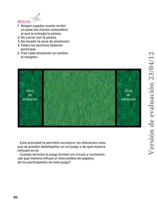 Zona
de
anotación
Zona
de
anotación
106
REGLAS
1.	 Ningún jugador puede recibir
	 un pase del mismo compañero
	 al que le entregó la pelota.
2.	No correr con la pelota.
3.	No invadir la zona de anotación.
4.	Todos los alumnos deberán
	participar.
5.	Tras cada anotación se cambia
	 al receptor.
Esta actividad te permitió reconocer los diferentes roles
que se pueden desempeñar en un juego y de qué manera
influyen en él.
Cuando termine el juego formen un círculo y contesten:
¿de qué manera influyó el intercambio de papeles
de los participantes en este juego?
Versióndeevaluación23/04/12
 