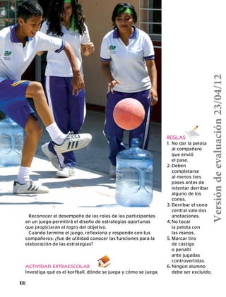 108
REGLAS
1.	 No dar la pelota
	 al compañero
	 que envió
	 el pase.
2.	Deben
	completarse
	 al menos tres
	 pases antes de
	 intentar derribar
	 alguno de los
	conos.
3.	Derribar el cono
	 central vale dos
	anotaciones.
4.	No tocar
	 la pelota con
	 las manos.
5.	Marcar tiro
	 de castigo
	 o penalti
	 ante jugadas
	controvertidas.
6.	Ningún alumno
	 debe ser excluido.
Reconocer el desempeño de los roles de los participantes
en un juego permitirá el diseño de estrategias oportunas
que propiciarán el logro del objetivo.
Cuando termine el juego, reflexiona y responde con tus
compañeros: ¿fue de utilidad conocer las funciones para la
elaboración de las estrategias?
ACTIVIDAD EXTRAESCOLAR
Investiga qué es el korfball, dónde se juega y cómo se juega.
Versióndeevaluación23/04/12
 