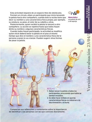 BLOQUEI
CONOCIMIENTODEMÍMISMOCONOCIMIENTODEMÍMISMO
BLOQUEI
11
BLOQUEI
CONOCIMIENTODEMÍMISMOREGLAS
1. 	Deben lanzar la pelota a todos los
participantes, procurando que todos se
sientan incluidos.
2. Se debe hacer énfasis en que las
características físicas no induzcan a la
discriminación y la burla.
Esta actividad requiere de un espacio libre de obstáculos.
Formen un círculo, elijan un participante que inicie lanzando
la pelota hacia otro compañero, cuando éste la reciba tiene que
decir su nombre y una característica física propia, por ejemplo,
su estatura, su peso, el color de su cabello u otras.
Posteriormente, quien recibió la pelota la lanzará a otro
compañero. La acción se repetirá hasta que todos hayan
dicho su nombre y algunas características físicas.
Cuando todos hayan participado, la actividad se modifica:
quien inicie deberá botar la pelota en el piso al mismo
tiempo que dice el nombre y una característica física de la
persona a quien la va a lanzar. Pueden sugerir otras formas
de pasar la pelota.
Materiales:
una pelota de vinil
o de esponja.
Compartan sus reflexiones y comentarios sobre la importancia
de identificar a las personas con las que convives diariamente.
Versióndeevaluación23/04/12
 
