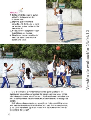 110
REGLAS
1.	 Está prohibido pegar y quitar
	 el balón de las manos del
	contrincante.
2.	El poste que sostiene la
	 canasta está dentro de la zona
	 de juego y puede haber acción
	 detrás de él.
3.	No se permite desplazarse con
	 la pelota en las manos.
4.	El defensa es responsable del
	 marcaje de su contrincante
	 del mismo sexo.
Esta dinámica es el fundamento central para que todos los
jugadores tengan la oportunidad de lograr puntos y jugar en las
distintas posiciones. Identifica muy bien los roles de participación
de tus compañeros y tus contrincantes al diseñar tu estrategia de
juego.
Reúnete con tus compañeros y analicen: ¿cómo modificaron sus
estrategias de acuerdo al análisis de los roles de los compañeros
y los contrincantes?, ¿qué fue lo que más disfrutaron durante el
desarrollo del juego?
Versióndeevaluación23/04/12
 