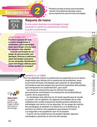 112
54
SESIÓN Raqueta de mano
Pondrás a prueba acciones que te permitan
resolver los problemas del juego a partir
de tus experiencias para formular estrategias.Secuencia 2
¿QUÉ SABES TÚ?
Formen equipos de tres
o cuatro integrantes y
contesten: ¿qué estrategia
usan para llegar a la escuela
de manera más rápida?
Cuando participas en un
juego de persecución, por
ejemplo, Policías y ladrones,
¿qué estrategia usas para
no ser atrapado fácilmente?,
¿qué estrategia utilizas para
evitar perder en el juego?
MANOS A LA OBRA
En los distintos oficios o profesiones la experiencia es un factor
importante que influye en la resolución de problemas, pues
te permite formular estrategias que mejoren tu desempeño.
¿Consideras que los juegos que practicas presentan dificultades
que enriquecen tus experiencias?, ¿por qué?
Las diversas situaciones que te ofrecen los juegos
que practicas contribuyen a la resolución de problemáticas
a partir de tu experiencia.
La estrategia más efectiva es sin duda aquella que te ayuda
a cumplir con el objetivo. En algunas actividades de la vida
cotidiana has vivido situaciones donde quienes diseñan las
estrategias son otros y tú las ejecutas. En un juego de cancha
las estrategias se diseñan a la ofensiva y a la defensiva, la
primera se refiere a los jugadores que poseen el móvil
y la segunda a los jugadores que no lo poseen.
A partir de las experiencias se pueden diseñar algunas
estrategias y ponerlas al servicio del equipo.
En esta sesión diseñarás una estrategia de juego
tomando en cuenta tus características motrices
y las de tu contrincante.
Materiales:
una pelota
grande, un gis
o algún material
para marcar el
área de juego.
Versióndeevaluación23/04/12
 