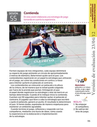 115
BLOQUEIV
ELDEPORTEEDUCATIVO
CÓMOFORMULARESTRATEGIAS
55
SESIÓN Contienda
En esta sesión elaborarás una estrategia de juego
tomando en cuenta tu experiencia.
REGLAS
1.	 No empujar
	 al compañero.
2.	No salirse del
	 área de juego.
Formen equipos de tres integrantes, cada equipo delimitará
su espacio de juego pintando un círculo de aproximadamente
2 metros de diámetro. Determinen quién será el juez. Los
contendientes registrarán en un papel la estrategia que utilizarán
en el juego, así como las condiciones en contra y a favor
para intentar quitarle el paliacate al contrario.
Los contendientes se colocarán un paliacate a la altura
de la cintura, de tal manera que la mitad quede colgando
por fuera de la prenda que portan. Entregarán al juez
el papel donde registraron su estrategia y éste las leerá en un
tiempo determinado. Cuando él lo indique inicia la contienda.
Cuentan con 50 segundos para intentar quitar el paliacate al
contrario. El jugador que lleve a cabo la estrategia que escribió
y quite el paliacate, ganará un punto. El resultado lo determinará
el juez. Si tienes dudas, exprésalas de manera respetuosa para
mantener un ambiente agradable.
Cuando termine el juego, reflexiona y responde con tus
compañeros, mediante una lluvia de ideas, cómo usaste
tu experiencia en la elaboración e implementación
de tu estrategia.
Materiales:
paliacates o un retazo
de tela, un gis o algún
material para marcar
el área de juego, papel
y lápiz.
Versióndeevaluación23/04/12
 