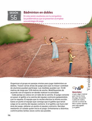 116
56
SESIÓN Bádminton en dobles
En esta sesión resolverás con tu compañero
las problemáticas que se presentan al emplear
una estrategia de juego.
Organicen al grupo en parejas mixtas para jugar bádminton en
dobles. Tracen varias áreas de juego para que la mayor cantidad
de alumnos puedan participar. Las medidas pueden ser: 13.30
metros de largo por 5.18 metros de ancho. Modifíquenlas de
acuerdo con el espacio en donde realicen la actividad.
Cada pareja se coloca en un lado de la cancha. El juego consiste
en pasar el gallito a la cancha del equipo contrario golpeándolo
con la raqueta. El equipo que lo recibe efectúa la misma acción.
Gana un punto el equipo que consiga que el gallito que lanzó
caiga en la cancha del equipo contario. Si el gallito cae fuera del
área de juego, obtiene un punto el equipo contrario. Decidan
mediante un volado quién inicia el juego. Enfréntense a distintos
contrincantes tantas veces como sea posible.
Materiales:
un gis o algún material
para marcar el área
de juego, dos postes
o palos de madera,
una red, un retazo de
tela o cuerda, raquetas
para cada jugador
y un gallito.
Versióndeevaluación23/04/12
 