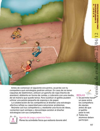 117
BLOQUEIV
ELDEPORTEEDUCATIVO
CÓMOFORMULARESTRATEGIAS
1ABRIL
REGLAS
1.	 Se permite hacer
	 un pase entre
	 los compañero
	 de equipo
	 antes de que
	 el gallito
	 pase la red.
2.	Todos los
	 alumnos deben
	participar.
La colaboración de los compañeros al diseñar una estrategia
efectiva refleja su capacidad para solucionar problemas.
Reúnete con tus compañeros y, mediante una lluvia de ideas,
comenten qué ventajas y desventajas existen al diseñar
estrategias con sus compañeros.
Agenda de juego y ejercicio físico
Planea las actividades físicas que realizarás durante abril.
Antes de comenzar el siguiente encuentro, acuerda con tu
compañero qué estrategias podrían utilizar. En caso de no tener
raquetas de bádminton, utilicen un gancho de ropa (hecho de
alambre), dóblenlo en forma de rombo, y cúbranlo con una media,
de tal manera que quede tenso. Para sustituir el gallito pueden
utilizar una pelota pequeña de esponja o de papel.
Versióndeevaluación23/04/12
 