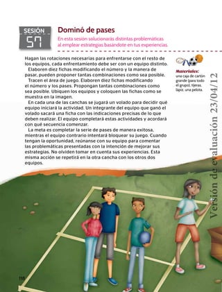 118
57
SESIÓN Dominó de pases
En esta sesión solucionarás distintas problemáticas
al emplear estrategias basándote en tus experiencias.
Materiales:
una caja de cartón
grande (para todo
el grupo), tijeras,
lápiz, una pelota.
Hagan las rotaciones necesarias para enfrentarse con el resto de
los equipos, cada enfrentamiento debe ser con un equipo distinto.
Elaboren diez fichas modificando el número y la manera de
pasar, pueden proponer tantas combinaciones como sea posible.
Tracen el área de juego. Elaboren diez fichas modificando
el número y los pases. Propongan tantas combinaciones como
sea posible. Ubiquen los equipos y coloquen las fichas como se
muestra en la imagen.
En cada una de las canchas se jugará un volado para decidir qué
equipo iniciará la actividad. Un integrante del equipo que ganó el
volado sacará una ficha con las indicaciones precisas de lo que
deben realizar. El equipo completará estas actividades y acordará
con qué secuencia comenzar.
La meta es completar la serie de pases de manera exitosa,
mientras el equipo contrario intentará bloquear su juego. Cuando
tengan la oportunidad, reúnanse con su equipo para comentar
las problemáticas presentadas con la intención de mejorar sus
estrategias. No olviden tomar en cuenta sus experiencias. Esta
misma acción se repetirá en la otra cancha con los otros dos
equipos.
Versióndeevaluación23/04/12
 