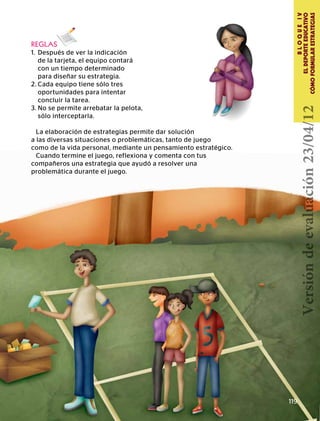 BLOQUEIV
ELDEPORTEEDUCATIVO
CÓMOFORMULARESTRATEGIAS
119
REGLAS
1.	 Después de ver la indicación
	 de la tarjeta, el equipo contará
	 con un tiempo determinado
	 para diseñar su estrategia.
2.	Cada equipo tiene sólo tres
	 oportunidades para intentar
	 concluir la tarea.
3.	No se permite arrebatar la pelota,
	 sólo interceptarla.
La elaboración de estrategias permite dar solución
a las diversas situaciones o problemáticas, tanto de juego
como de la vida personal, mediante un pensamiento estratégico.
Cuando termine el juego, reflexiona y comenta con tus
compañeros una estrategia que ayudó a resolver una
problemática durante el juego.
Versióndeevaluación23/04/12
 