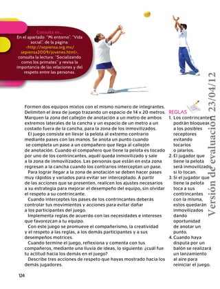 124
Implementa reglas de acuerdo con las necesidades e intereses
que favorezcan a tu equipo.
Con este juego se promueve el compañerismo, la creatividad
y el respeto a las reglas, a los demás participantes y a sus
desempeños motrices.
Cuando termine el juego, reflexiona y comenta con tus
compañeros, mediante una lluvia de ideas, lo siguiente: ¿cuál fue
tu actitud hacia los demás en el juego?
Describe tres acciones de respeto que hayas mostrado hacia los
demás jugadores.
REGLAS
1.	 Los contrincantes
	 podrán bloquear
	 a los posibles
	receptores
	evitando
	tocarlos
	 o jalarlos.
2.	El jugador que
	 tiene la pelota
	 será inmovilizado
	 si lo tocan.
3.	Si el jugador que
	 tiene la pelota
	 toca a sus
	contrincantes
	 con la misma,
	 estos quedarán
	inmovilizados
	dando
	oportunidad
	 de anotar un
	punto.
4.	Cuando haya
	 disputa por un
	 balón se realizará
	 un lanzamiento
	 al aire para
	 reiniciar el juego.
Formen dos equipos mixtos con el mismo número de integrantes.
Delimiten el área de juego trazando un espacio de 14 x 20 metros.
Marquen la zona del callejón de anotación a un metro de ambos
extremos laterales de la cancha y un espacio de un metro a un
costado fuera de la cancha, para la zona de los inmovilizados.
El juego consiste en llevar la pelota al extremo contrario
mediante pases con las manos. Se anota un punto cuando
se completa un pase a un compañero que llega al callejón
de anotación. Cuando el compañero que tiene la pelota es tocado
por uno de los contrincantes, aquél queda inmovilizado y sale
a la zona de inmovilizados. Las personas que están en esta zona
regresan a la cancha cuando los contrarios interceptan un pase.
Para lograr llegar a la zona de anotación se deben hacer pases
muy rápidos y variados para evitar ser interceptado. A partir
de las acciones que se presenten, realicen los ajustes necesarios
a su estrategia para mejorar el desempeño del equipo, sin olvidar
el respeto a su contrincante.
Cuando interceptes los pases de los contrincantes deberás
controlar tus movimientos y acciones para evitar dañar
a los participantes del juego.
Consulta en…
En el apartado: “Mi entorno”, “Vida
social”, de la página:
http://sepiensa.org.mx/
sepiensa2009/jovenes.html,
consulta la lectura: “Socializando
como los primates” y revisa la
importancia de las relaciones y del
respeto entre las personas.
Versióndeevaluación23/04/12
 
