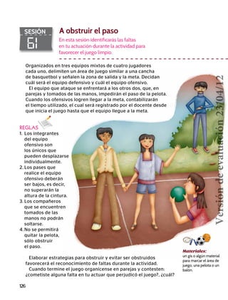 126
61
SESIÓN A obstruir el paso
REGLAS
1.	 Los integrantes
	 del equipo
	 ofensivo son
	 los únicos que
	 pueden desplazarse
	individualmente.
2.	Los pases que
	 realice el equipo
	 ofensivo deberán
	 ser bajos, es decir,
	 no superarán la
	 altura de la cintura.
3.	Los compañeros
	 que se encuentren
	 tomados de las
	 manos no podrán
	soltarse.
4.	No se permitirá
	 quitar la pelota,
	 sólo obstruir
	 el paso.
En esta sesión identificarás las faltas
en tu actuación durante la actividad para
favorecer el juego limpio.
Materiales:
un gis o algún material
para marcar el área de
juego, una pelota o un
balón.
Elaborar estrategias para obstruir y evitar ser obstruidos
favorecerá el reconocimiento de faltas durante la actividad.
Cuando termine el juego organícense en parejas y contesten:
¿cometiste alguna falta en tu actuar que perjudicó el juego?, ¿cuál?
Organizados en tres equipos mixtos de cuatro jugadores
cada uno, delimiten un área de juego similar a una cancha
de basquetbol y señalen la zona de salida y la meta. Decidan
cuál será el equipo defensivo y cuál el equipo ofensivo.
El equipo que ataque se enfrentará a los otros dos, que, en
parejas y tomados de las manos, impedirán el paso de la pelota.
Cuando los ofensivos logren llegar a la meta, contabilizarán
el tiempo utilizado, el cual será registrado por el docente desde
que inicia el juego hasta que el equipo llegue a la meta.
Versióndeevaluación23/04/12
 