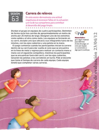 128
63
SESIÓN Carrera de relevos
En esta sesión demostrarás una actitud
respetuosa al reconocer faltas en tu actuación
y en la de tus compañeros para contribuir
al desarrollo del juego limpio.
Dividan el grupo en equipos de cuatro participantes. Delimiten
de forma recta tres carriles de aproximadamente un metro de
ancho por 25 metros de largo. Designen uno de los extremos
como salida y el otro como meta. Los equipos se formarán en
su carril, excepto uno que ubicará a sus integrantes fuera de los
mismos, con los ojos cubiertos y una pelota en la mano.
El juego comienza cuando los participantes inician la carrera
dentro de su carril para dar vuelta al cono que se encuentra
en la línea de meta y regresa para realizar un contacto mano a
mano con el siguiente compañero, mientras los participantes
que se encuentran fuera del carril, con los ojos cubiertos,
lanzarán las pelotas a los corredores en turno. Pide al docente
que tome el tiempo de carrera de cada equipo. Cada equipo
tendrá que completar varias carreras.
Materiales:
gis o algún material
para delimitar
el área de juego, un
cono por equipo,
un cronómetro o
algo que lo sustituya.
Versióndeevaluación23/04/12
 