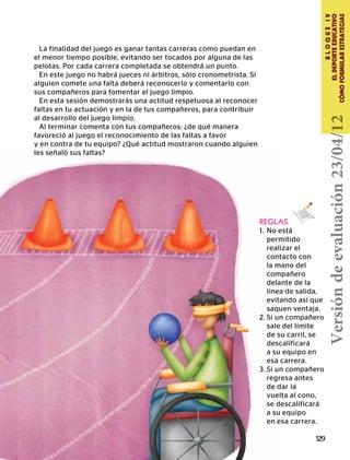 129
BLOQUEIV
ELDEPORTEEDUCATIVO
CÓMOFORMULARESTRATEGIAS
REGLAS
1.	 No está
	permitido
	 realizar el
	 contacto con
	 la mano del
	compañero
	 delante de la
	 línea de salida,
	 evitando así que
	 saquen ventaja.
2.	Si un compañero
	 sale del límite
	 de su carril, se
	descalificará
	 a su equipo en
	 esa carrera.
3.	Si un compañero
	 regresa antes
	 de dar la
	 vuelta al cono,
	 se descalificará
	 a su equipo
	 en esa carrera.
En esta sesión demostrarás una actitud respetuosa al reconocer
faltas en tu actuación y en la de tus compañeros, para contribuir
al desarrollo del juego limpio.
Al terminar comenta con tus compañeros: ¿de qué manera
favoreció al juego el reconocimiento de las faltas a favor
y en contra de tu equipo? ¿Qué actitud mostraron cuando alguien
les señaló sus faltas?
La finalidad del juego es ganar tantas carreras como puedan en
el menor tiempo posible, evitando ser tocados por alguna de las
pelotas. Por cada carrera completada se obtendrá un punto.
En este juego no habrá jueces ni árbitros, sólo cronometrista. Si
alguien comete una falta deberá reconocerlo y comentarlo con
sus compañeros para fomentar el juego limpio.
Versióndeevaluación23/04/12
 
