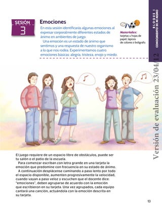 13
3
SESIÓN Emociones
En esta sesión identificarás algunas emociones al
expresar corporalmente diferentes estados de
ánimo en ambientes de juego.
Una emoción es un estado de ánimo que
sentimos y una respuesta de nuestro organismo
a lo que nos rodea. Experimentamos cuatro
emociones básicas: alegría, tristeza, enojo y miedo.
Materiales:
tarjetas u hojas de
papel, lápices
de colores o bolígrafo.
El juego requiere de un espacio libre de obstáculos, puede ser
tu salón o el patio de la escuela.
Para comenzar escriban con letra grande en una tarjeta la
emoción que predomine con frecuencia en su estado de ánimo.
A continuación desplácense caminando a paso lento por todo
el espacio disponible, aumenten progresivamente la velocidad,
cuando vayan a paso veloz y escuchen que el docente dice:
“emociones”, deben agruparse de acuerdo con la emoción
que escribieron en su tarjeta. Una vez agrupados, cada equipo
cantará una canción, actuándola con la emoción descrita en
su tarjeta.
BLOQUEI
CONOCIMIENTODEMÍMISMOVersióndeevaluación23/04/12
 