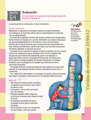 Evaluación
64
SESIÓN
Materiales:
20 botes vacíos
del mismo
tamaño, gis
para delimitar
el área de juego,
una pelota.
La evaluación la realizarás en dos momentos.
Primer momento
Mediante la siguiente actividad retoma lo experimentado
en el bloque. El docente observará tu desempeño en relación
con tu aprendizaje.
Formen dos equipos mixtos del mismo número de integrantes.
Determinen un equipo A y uno B, delimiten un espacio de juego
de aproximadamente 25 x 10 metros. Cerca de las líneas
finales de la cancha tracen dos círculos de aproximadamente
dos metros de diámetro, dentro de cada uno de ellos colocarán
10 botes apilados a manera de torre.
El juego inicia cuando el equipo A pasa la pelota con las manos
entre sus integrantes para intentar tirar la torre (botes) del
equipo B, que tratará de impedirlo, pero si el equipo A
logra derribar la torre, el equipo B tratará de reconstruirla
en el menor tiempo posible. En grupo designen un tiempo
máximo para conseguirlo. El equipo que derriba la torre
acumula un punto.
El equipo B tiene la oportunidad de interceptar los pases del
equipo A y de lograrlo podrá intentar derribar la torre de su
contrario.
Por cada torre derribada se consigue un punto. Gana el equipo
que logre conseguir más puntos en un tiempo determinado.
REGLAS
•	 No está permitido quitar la pelota
	 al jugador que la lleva, sólo cubrir
	 su pase o tiro.
•	 Los pases y tiros sólo se harán
	 con las manos.
•	 Ningún jugador debe ingresar
	 al círculo, a menos que hayan tirado
	 la torre.
•	 En pelotas divididas se lanza
	 la pelota al aire para continuar
	 el juego.
•	 No se puede correr con la pelota
	 en las manos, sólo dar pases.
En esta sesión se evaluará el aprendizaje adquirido
durante el bloque IV.
131
Versióndeevaluación23/04/12
 
