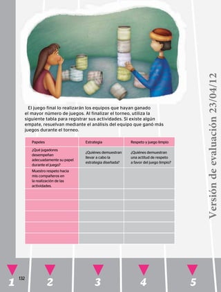 1 2 3 4 5
132
Papeles Estrategia Respeto y juego limpio
¿Qué jugadores
desempeñan
adecuadamente su papel
durante el juego?
¿Quiénes demuestran
llevar a cabo la
estrategia diseñada?
¿Quiénes demuestran
una actitud de respeto
a favor del juego limpio?
Muestro respeto hacia
mis compañeros en
la realización de las
actividades.
El juego final lo realizarán los equipos que hayan ganado
el mayor número de juegos. Al finalizar el torneo, utiliza la
siguiente tabla para registrar sus actividades. Si existe algún
empate, resuelvan mediante el análisis del equipo que ganó más
juegos durante el torneo.
Versióndeevaluación23/04/12
 
