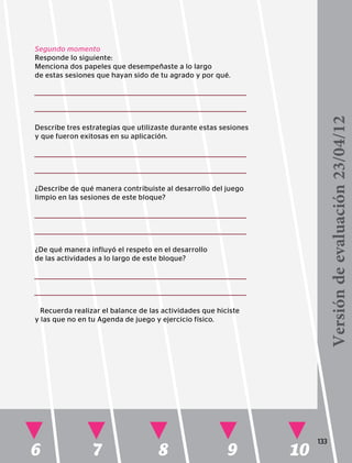 6 7 8 9 10
133
Segundo momento
Responde lo siguiente:
Menciona dos papeles que desempeñaste a lo largo
de estas sesiones que hayan sido de tu agrado y por qué.
Describe tres estrategias que utilizaste durante estas sesiones
y que fueron exitosas en su aplicación.
¿Describe de qué manera contribuiste al desarrollo del juego
limpio en las sesiones de este bloque?
¿De qué manera influyó el respeto en el desarrollo
de las actividades a lo largo de este bloque?
Recuerda realizar el balance de las actividades que hiciste
y las que no en tu Agenda de juego y ejercicio físico.
Versióndeevaluación23/04/12
 