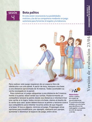 4
SESIÓN Bota palitos
En esta sesión reconocerás tus posibilidades
motrices y las de tus compañeros mediante un juego
autóctono para fomentar el respeto y la tolerancia.
Materiales:
varitas o palitos
de madera de
aproximadamente
15 centímetros de largo,
pintados con una marca
para identificar el de
cada jugador, una pelota
de vinil, de esponja
o de tela.
Para realizar este juego requieren de un espacio libre de
obstáculos con una pared. A partir de ésta, marquen una base
a una distancia aproximada de 15 metros. Todos acomoden su
varita recargada en la pared.
Para comenzar el juego ubíquense a una distancia de 5 metros
frente a la pared, observando sus varitas. Posteriormente un
compañero lanzará la pelota desde esa distancia e intentará tirar
una varita; si lo logra, todos corren a la base, menos el dueño de
la varita que cayó, quien deberá buscar la pelota y lanzarla contra
sus compañeros para intentar tocarlos antes de que lleguen
a la base. Si toca a alguno, reinicien el juego. Propongan otras
opciones para modificarlo, por ejemplo, realizarlo por parejas,
aumentar o disminuir el espacio de juego, entre otras.
15
BLOQUEI
CONOCIMIENTODEMÍMISMOVersióndeevaluación23/04/12
 