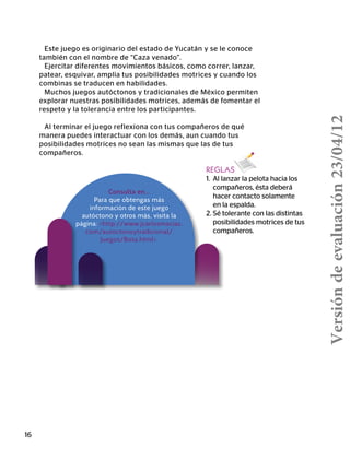 16
Consulta en…
Para que obtengas más
información de este juego
autóctono y otros más, visita la
página: http://www.jcarlosmacias.
com/autoctonoytradicional/
Juegos/Bota.html.
REGLAS
1.	 Al lanzar la pelota hacia los
	 compañeros, ésta deberá
	 hacer contacto solamente
	 en la espalda.
2. Sé tolerante con las distintas
	 posibilidades motrices de tus
	compañeros.
Este juego es originario del estado de Yucatán y se le conoce
también con el nombre de “Caza venado”.
Ejercitar diferentes movimientos básicos, como correr, lanzar,
patear, esquivar, amplia tus posibilidades motrices y cuando los
combinas se traducen en habilidades.
Muchos juegos autóctonos y tradicionales de México permiten
explorar nuestras posibilidades motrices, además de fomentar el
respeto y la tolerancia entre los participantes.
Al terminar el juego reflexiona con tus compañeros de qué
manera puedes interactuar con los demás, aun cuando tus
posibilidades motrices no sean las mismas que las de tus
compañeros.
Versióndeevaluación23/04/12
 