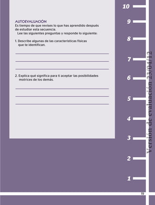 BLOQUEI
CONOCIMIENTODEMÍMISMO
1
2
3
4
5
6
7
8
9
10
AUTOEVALUACIÓN
Es tiempo de que revises lo que has aprendido después
de estudiar esta secuencia.
Lee las siguientes preguntas y responde lo siguiente:
1. Describe algunas de las características físicas
que te identifican.
2. Explica qué significa para ti aceptar las posibilidades
motrices de los demás.
19
Versióndeevaluación23/04/12
 
