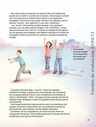 BLOQUEI
CONOCIMIENTODEMÍMISMO
Para este juego se requiere un espacio libre de obstáculos,
puede ser tu salón o el patio de la escuela. Cada equipo contará
con una base que se utilizará para ubicar a los jugadores
atrapados. Para iniciar este juego, formen tres equipos, uno se
llamará “zorros”, otro “gallinas” y uno más “lombrices”.
Los “zorros” únicamente podrán atrapar a las “gallinas”,
quienes a su vez sólo podrán atrapar a las “lombrices” y ellas
exclusivamente a los “zorros”. Cuando un integrante de alguno
de los equipos sea atrapado, éste deberá ubicarse en la base de
atrapados o bien convertirse en estatua y quedarse donde fue
tocado.
REGLAS
1. Únicamente
	 se puede atrapar
a los integrantes
del equipo que
	corresponde.
Cuando el docente diga: “cacería”, todos los equipos
intentarán atrapar a quienes les corresponde. Los miembros
de un equipo podrán salvar a sus compañeros tocándoles la
mano y diciéndoles: “libre”. El juego termina cuando uno de los
equipos haya atrapado a todos los jugadores del equipo que le
corresponde.
Este juego fomenta la comunicación entre los miembros del
equipo, al resolver situaciones que se presentan durante su
participación, para obtener los resultados deseados.
Comenta con tus compañeros: la comunicación entre los
integrantes del grupo, ¿fue la adecuada para la resolución de los
problemas a los que se enfrentaron?
21
Versióndeevaluación23/04/12
 