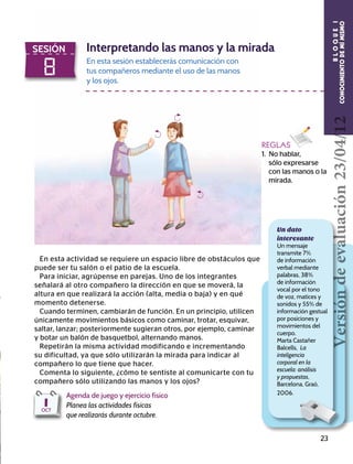 23
8
SESIÓN Interpretando las manos y la mirada
En esta sesión establecerás comunicación con
tus compañeros mediante el uso de las manos
y los ojos.
En esta actividad se requiere un espacio libre de obstáculos que
puede ser tu salón o el patio de la escuela.
Para iniciar, agrúpense en parejas. Uno de los integrantes
señalará al otro compañero la dirección en que se moverá, la
altura en que realizará la acción (alta, media o baja) y en qué
momento detenerse.
Cuando terminen, cambiarán de función. En un principio, utilicen
únicamente movimientos básicos como caminar, trotar, esquivar,
saltar, lanzar; posteriormente sugieran otros, por ejemplo, caminar
y botar un balón de basquetbol, alternando manos.
Repetirán la misma actividad modificando e incrementando
su dificultad, ya que sólo utilizarán la mirada para indicar al
compañero lo que tiene que hacer.
Comenta lo siguiente, ¿cómo te sentiste al comunicarte con tu
compañero sólo utilizando las manos y los ojos?
REGLAS
1. No hablar, 		
sólo expresarse
con las manos o la
mirada.
BLOQUEI
CONOCIMIENTODEMÍMISMO
Agenda de juego y ejercicio físico
Planea las actividades físicas
que realizarás durante octubre.
1OCT
Un dato
interesante
Un mensaje
transmite 7%
de información
verbal mediante
palabras, 38%
de información
vocal por el tono
de voz, matices y
sonidos y 55% de
información gestual
por posiciones y
movimientos del
cuerpo.
Marta Castañer
Balcells, La
inteligencia
corporal en la
escuela: análisis
y propuestas,
Barcelona, Graó,
2006.
Versióndeevaluación23/04/12
 