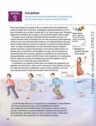 9
SESIÓN Los países
En esta sesión ejercitarás diferentes manifestaciones
de movimiento para mejorar tu condición física.
Para este juego se requiere de un espacio libre de obstáculos
como el patio de la escuela. Trabajarán individualmente y en el
piso trazarán con un gis un área de 1.5 m2
para cada uno. Después
elegirán el nombre de un país y lo escribirán dentro del cuadro.
El juego inicia cuando el docente lanza la pelota al aire y al
mismo tiempo dice el nombre de uno de los países participantes,
todos corren en distintas direcciones y el representante del país
mencionado deberá alcanzar la pelota. Cuando la atrape gritará
“alto” y todos se detendrán, en ese momento quien tenga la
pelota decidirá a quién lanzársela y si le atina podrá tomar un
pedazo de su territorio marcándolo con gis. De no atinarle al
representante de ese país, perderá un pedazo de su territorio
otorgándoselo a quien intentó tocar con la pelota. En cualquiera
de los casos se escribe el nombre del país del jugador que lo
reclama en un cuadrado que mida 30 cm2
.
La dinámica se repetirá hasta que casi todos los jugadores se
queden sin territorio y sólo uno lo conserve. Otra opción es que,
en lugar de eliminar jugadores, creen nuevos países, y en ese
caso ganará quien haya acumulado más territorios.
Materiales:
gises o algo para
marcar el área de
juego y una pelota
de vinil.
REGLAS
1. Respetar el
	 tamaño del área 		
“para quitar”.
La condición física es el conjunto de cualidades y capacidades
motrices de las personas y es susceptible de mejora
por medio de la actividad física. Una buena condición física
ayuda a mantener la salud mediante medidas de prevención
permanentes durante toda tu vida. En esta sesión, mejoraste
tu condición física gracias a tu participación activa.
24
Versióndeevaluación23/04/12
 