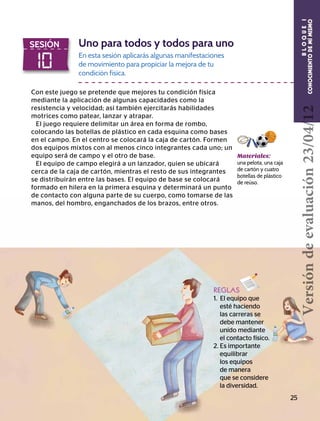 BLOQUEI
CONOCIMIENTODEMÍMISMO
10
SESIÓN Uno para todos y todos para uno
Con este juego se pretende que mejores tu condición física
mediante la aplicación de algunas capacidades como la
resistencia y velocidad; así también ejercitarás habilidades
motrices como patear, lanzar y atrapar.
El juego requiere delimitar un área en forma de rombo,
colocando las botellas de plástico en cada esquina como bases
en el campo. En el centro se colocará la caja de cartón. Formen
dos equipos mixtos con al menos cinco integrantes cada uno; un
equipo será de campo y el otro de base.
El equipo de campo elegirá a un lanzador, quien se ubicará
cerca de la caja de cartón, mientras el resto de sus integrantes
se distribuirán entre las bases. El equipo de base se colocará
formado en hilera en la primera esquina y determinará un punto
de contacto con alguna parte de su cuerpo, como tomarse de las
manos, del hombro, enganchados de los brazos, entre otros.
En esta sesión aplicarás algunas manifestaciones
de movimiento para propiciar la mejora de tu
condición física.
Materiales:
una pelota, una caja
de cartón y cuatro
botellas de plástico
de reúso.
REGLAS
1. El equipo que 		
esté haciendo 	 	
las carreras se 	 	
debe mantener 		
unido mediante
el contacto físico.
2. Es importante 	 	
equilibrar
	 los equipos 	
	 de manera 		
que se considere
	 la diversidad.
25
Versióndeevaluación23/04/12
 