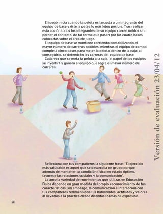El juego inicia cuando la pelota es lanzada a un integrante del
equipo de base y éste la patea lo más lejos posible. Tras realizar
esta acción todos los integrantes de su equipo corren unidos sin
perder el contacto, de tal forma que pasen por las cuatro bases
colocadas sobre el área de juego.
El equipo de base se mantiene corriendo contabilizando el
mayor número de carreras posibles, mientras el equipo de campo
completa cinco pases para meter la pelota dentro de la caja; al
conseguirlo, se detendrán las carreras del equipo de base.
Cada vez que se meta la pelota a la caja, el papel de los equipos
se invertirá y ganará el equipo que logre el mayor número de
carreras.
Reflexiona con tus compañeros la siguiente frase: “El ejercicio
más saludable es aquel que se desarrolla en grupo porque
además de mantener tu condición física en estado óptimo,
favorece las relaciones sociales y la comunicación”.
La amplia variedad de movimientos que utilizas en Educación
Física depende en gran medida del propio reconocimiento de tus
características, sin embargo, la comunicación e interacción con
tus compañeros redimensiona tus habilidades, actitudes y valores
al llevarlos a la práctica desde distintas formas de expresión.
26
Versióndeevaluación23/04/12
 
